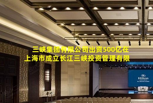 开云登录网站-三峡集团有限公司出资500亿在上海市成立长江三峡投资管理有限公司